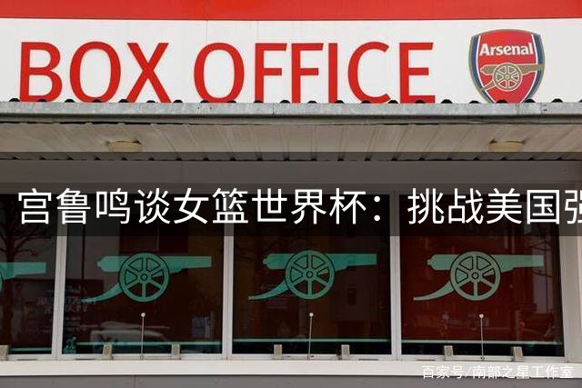 宫鲁鸣谈女篮世界杯：挑战美国强队 弥补李月汝缺阵