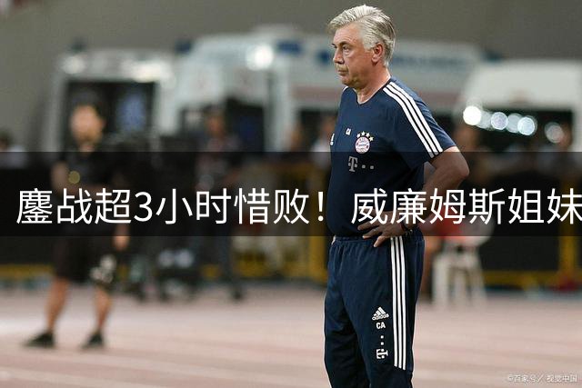 鏖战超3小时惜败！威廉姆斯姐妹不敌14号种子，遗憾止步美网首轮